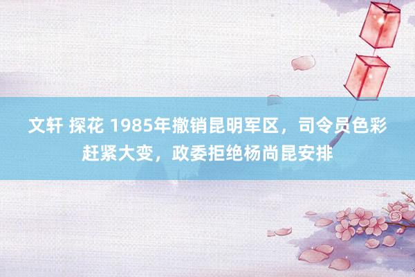 文轩 探花 1985年撤销昆明军区，司令员色彩赶紧大变，政委拒绝杨尚昆安排