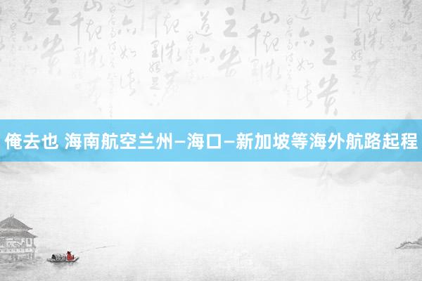 俺去也 海南航空兰州—海口—新加坡等海外航路起程