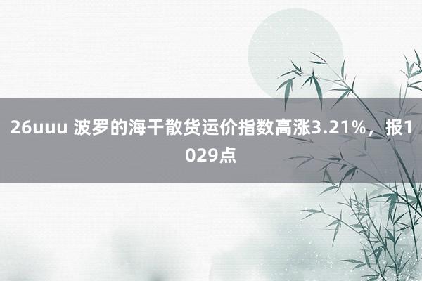 26uuu 波罗的海干散货运价指数高涨3.21%，报1029点