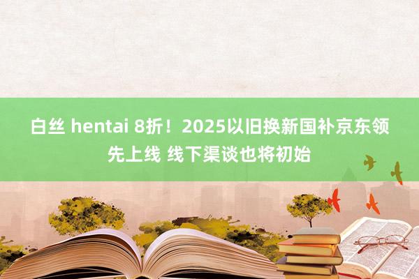 白丝 hentai 8折！2025以旧换新国补京东领先上线 线下渠谈也将初始