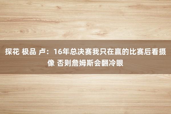 探花 极品 卢：16年总决赛我只在赢的比赛后看摄像 否则詹姆斯会翻冷眼