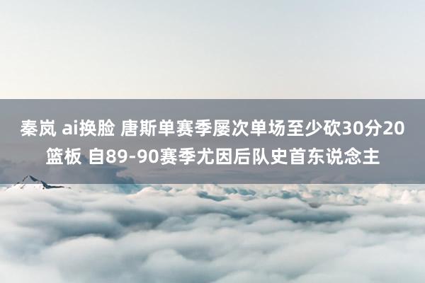 秦岚 ai换脸 唐斯单赛季屡次单场至少砍30分20篮板 自89-90赛季尤因后队史首东说念主