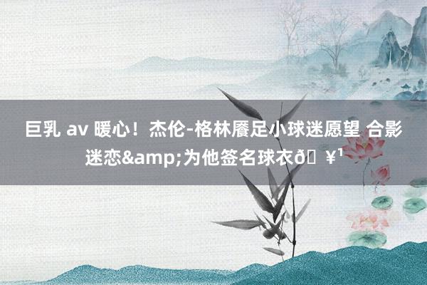 巨乳 av 暖心！杰伦-格林餍足小球迷愿望 合影迷恋&为他签名球衣🥹