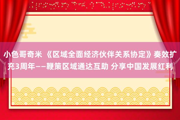 小色哥奇米 《区域全面经济伙伴关系协定》奏效扩充3周年——鞭策区域通达互助 分享中国发展红利