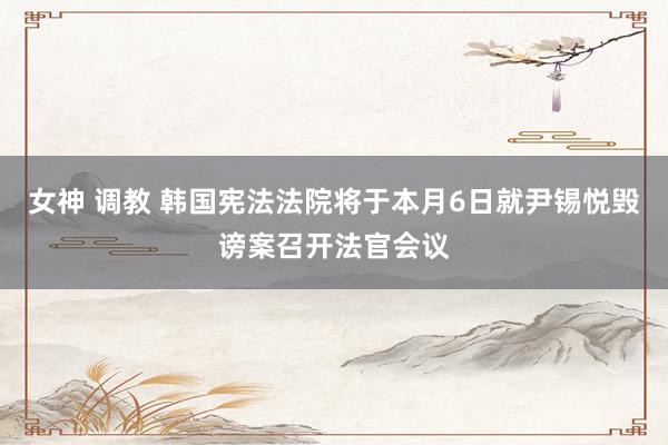 女神 调教 韩国宪法法院将于本月6日就尹锡悦毁谤案召开法官会议