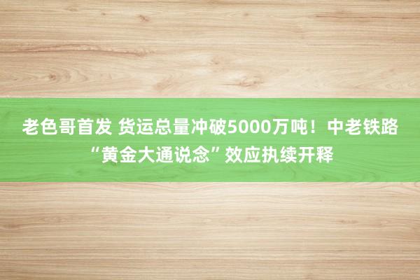 老色哥首发 货运总量冲破5000万吨！中老铁路“黄金大通说念”效应执续开释