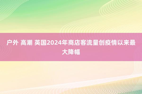 户外 高潮 英国2024年商店客流量创疫情以来最大降幅