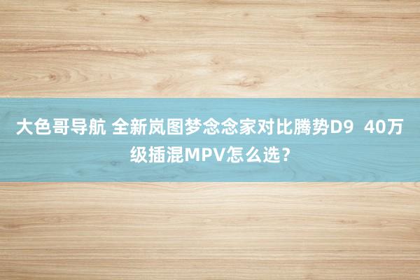 大色哥导航 全新岚图梦念念家对比腾势D9  40万级插混MPV怎么选？