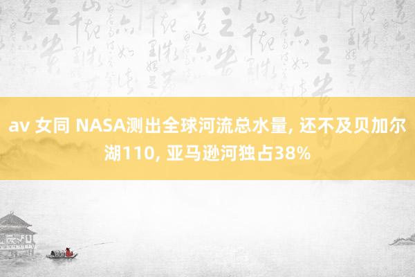 av 女同 NASA测出全球河流总水量， 还不及贝加尔湖110， 亚马逊河独占38%