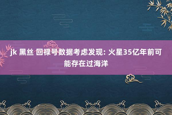 jk 黑丝 回禄号数据考虑发现: 火星35亿年前可能存在过海洋