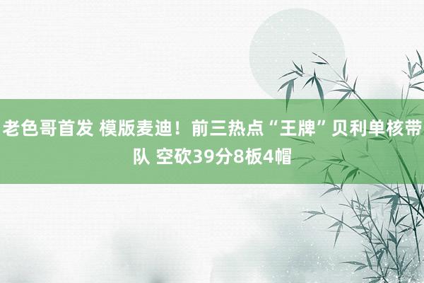 老色哥首发 模版麦迪！前三热点“王牌”贝利单核带队 空砍39分8板4帽