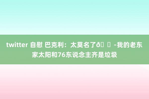 twitter 自慰 巴克利：太莫名了😭我的老东家太阳和76东说念主齐是垃圾