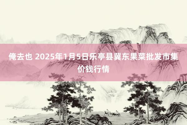 俺去也 2025年1月5日乐亭县冀东果菜批发市集价钱行情