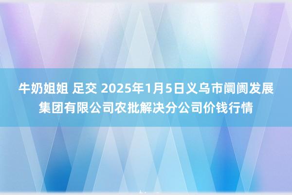 牛奶姐姐 足交 2025年1月5日义乌市阛阓发展集团有限公司农批解决分公司价钱行情