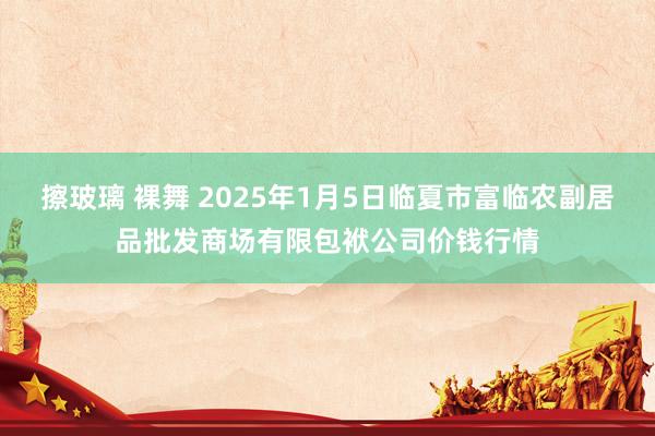 擦玻璃 裸舞 2025年1月5日临夏市富临农副居品批发商场有限包袱公司价钱行情