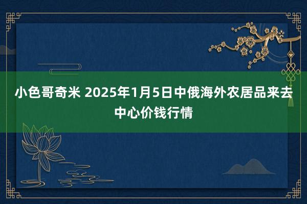 小色哥奇米 2025年1月5日中俄海外农居品来去中心价钱行情