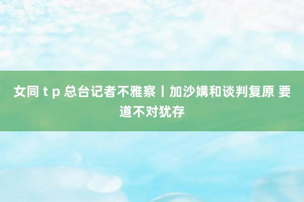 女同 t p 总台记者不雅察丨加沙媾和谈判复原 要道不对犹存