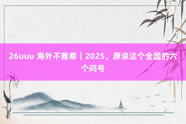 26uuu 海外不雅察｜2025，原谅这个全国的六个问号