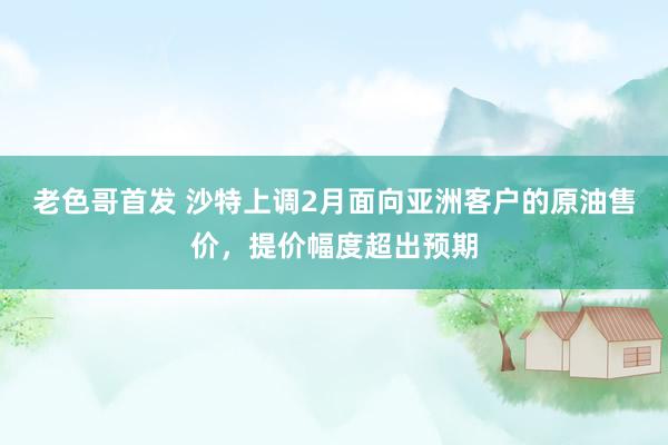 老色哥首发 沙特上调2月面向亚洲客户的原油售价，提价幅度超出预期