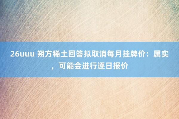 26uuu 朔方稀土回答拟取消每月挂牌价：属实，可能会进行逐日报价