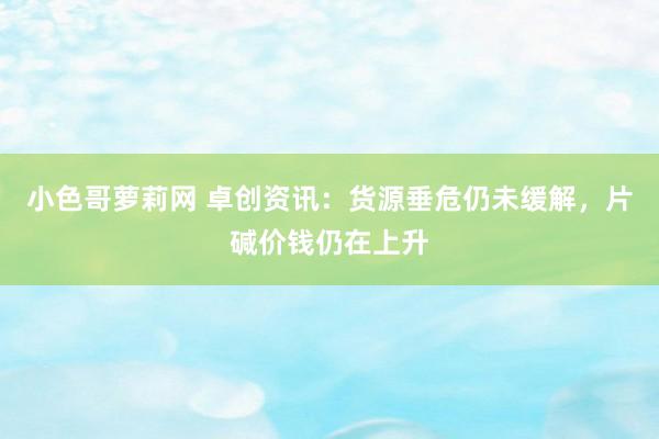 小色哥萝莉网 卓创资讯：货源垂危仍未缓解，片碱价钱仍在上升