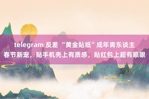 telegram 反差 “黄金贴纸”成年青东谈主春节新宠，贴手机壳上有质感，贴红包上超有顺眼