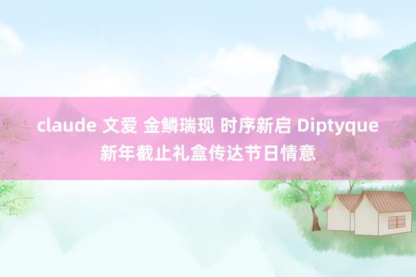 claude 文爱 金鳞瑞现 时序新启 Diptyque新年截止礼盒传达节日情意