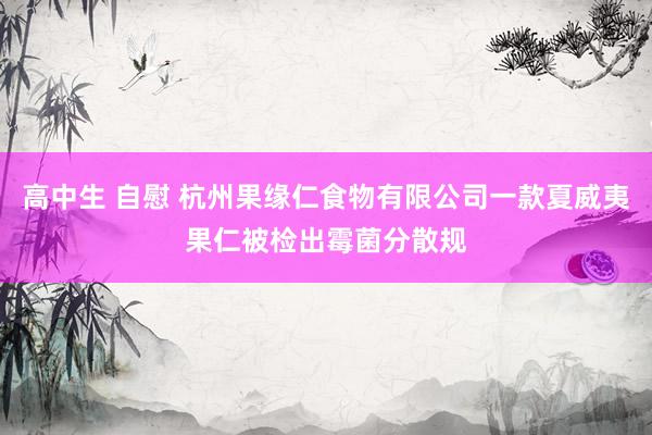 高中生 自慰 杭州果缘仁食物有限公司一款夏威夷果仁被检出霉菌分散规