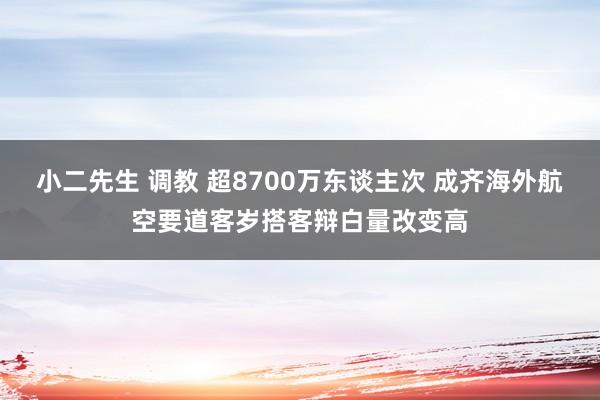 小二先生 调教 超8700万东谈主次 成齐海外航空要道客岁搭客辩白量改变高