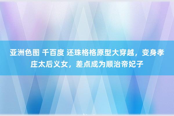 亚洲色图 千百度 还珠格格原型大穿越，变身孝庄太后义女，差点成为顺治帝妃子