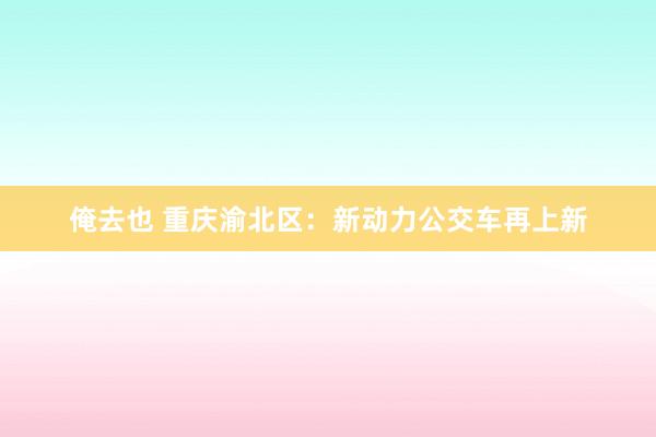 俺去也 重庆渝北区：新动力公交车再上新