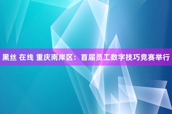 黑丝 在线 重庆南岸区：首届员工数字技巧竞赛举行