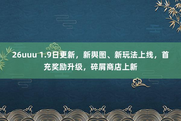 26uuu 1.9日更新，新舆图、新玩法上线，首充奖励升级，碎屑商店上新