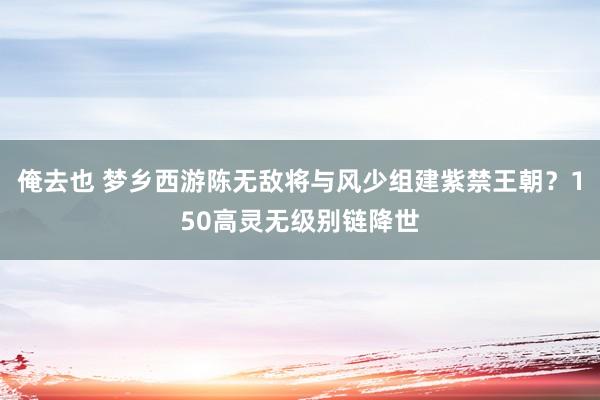 俺去也 梦乡西游陈无敌将与风少组建紫禁王朝？150高灵无级别链降世