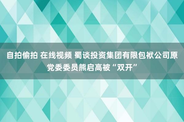 自拍偷拍 在线视频 蜀谈投资集团有限包袱公司原党委委员熊启高被“双开”