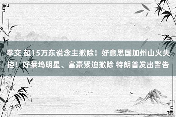 拳交 超15万东说念主撤除！好意思国加州山火失控！好莱坞明星、富豪紧迫撤除 特朗普发出警告