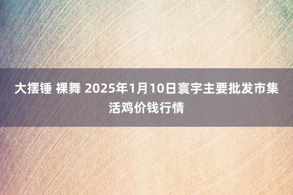 大摆锤 裸舞 2025年1月10日寰宇主要批发市集活鸡价钱行情