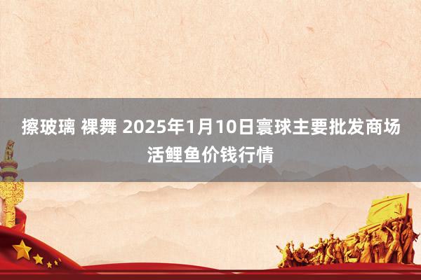 擦玻璃 裸舞 2025年1月10日寰球主要批发商场活鲤鱼价钱行情