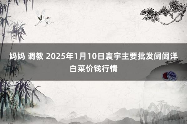 妈妈 调教 2025年1月10日寰宇主要批发阛阓洋白菜价钱行情