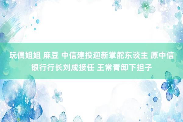 玩偶姐姐 麻豆 中信建投迎新掌舵东谈主 原中信银行行长刘成接任 王常青卸下担子