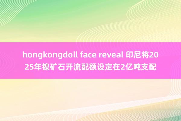 hongkongdoll face reveal 印尼将2025年镍矿石开流配额设定在2亿吨支配