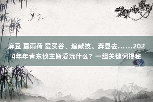 麻豆 夏雨荷 爱买谷、追献技、奔县去……2024年年青东谈主皆爱玩什么？一组关键词揭秘