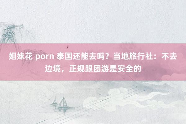 姐妹花 porn 泰国还能去吗？当地旅行社：不去边境，正规跟团游是安全的