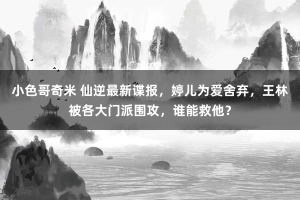 小色哥奇米 仙逆最新谍报，婷儿为爱舍弃，王林被各大门派围攻，谁能救他？