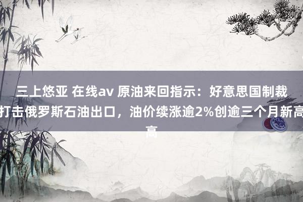 三上悠亚 在线av 原油来回指示：好意思国制裁打击俄罗斯石油出口，油价续涨逾2%创逾三个月新高