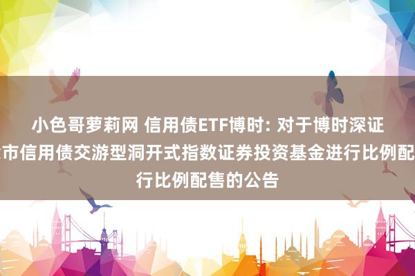 小色哥萝莉网 信用债ETF博时: 对于博时深证基准作念市信用债交游型洞开式指数证券投资基金进行比例配售的公告