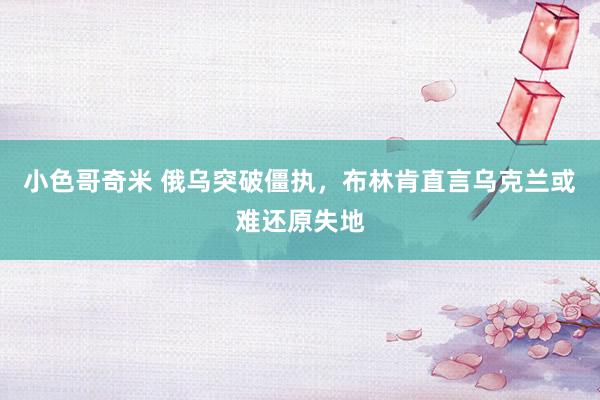 小色哥奇米 俄乌突破僵执，布林肯直言乌克兰或难还原失地