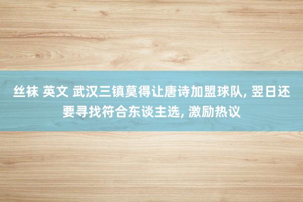 丝袜 英文 武汉三镇莫得让唐诗加盟球队， 翌日还要寻找符合东谈主选， 激励热议