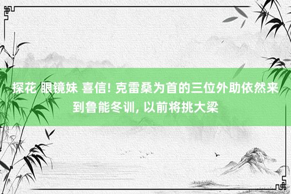 探花 眼镜妹 喜信! 克雷桑为首的三位外助依然来到鲁能冬训， 以前将挑大梁