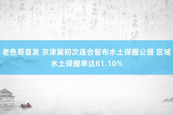 老色哥首发 京津冀初次连合髻布水土保握公报 区域水土保握率达81.10%